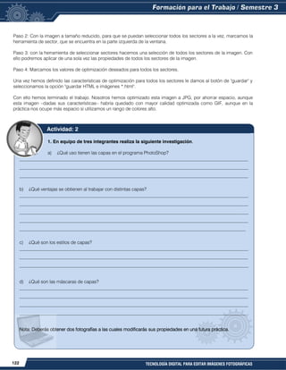 122 TECNOLOGÍA DIGITAL PARA EDITAR IMÁGENES FOTOGRÁFICAS
Paso 2: Con la imagen a tamaño reducido, para que se puedan seleccionar todos los sectores a la vez, marcamos la
herramienta de sector, que se encuentra en la parte izquierda de la ventana.
Paso 3: con la herramienta de seleccionar sectores hacemos una selección de todos los sectores de la imagen. Con
ello podremos aplicar de una sola vez las propiedades de todos los sectores de la imagen.
Paso 4: Marcamos los valores de optimización deseados para todos los sectores.
Una vez hemos definido las características de optimización para todos los sectores le damos al botón de "guardar" y
seleccionamos la opción "guardar HTML e imágenes *.html".
Con ello hemos terminado el trabajo. Nosotros hemos optimizado esta imagen a JPG, por ahorrar espacio, aunque
esta imagen –dadas sus características– habría quedado con mayor calidad optimizada como GIF, aunque en la
práctica nos ocupe más espacio si utilizamos un rango de colores alto.
1. En equipo de tres integrantes realiza la siguiente investigación.
a) ¿Qué uso tienen las capas en el programa PhotoShop?
__________________________________________________________________________________________________
__________________________________________________________________________________________________
__________________________________________________________________________________________________
b) ¿Qué ventajas se obtienen al trabajar con distintas capas?
__________________________________________________________________________________________________
__________________________________________________________________________________________________
__________________________________________________________________________________________________
__________________________________________________________________________________________________
_________________________________________________________________________________________________
c) ¿Qué son los estilos de capas?
__________________________________________________________________________________________________
__________________________________________________________________________________________________
__________________________________________________________________________________________________
d) ¿Qué son las máscaras de capas?
__________________________________________________________________________________________________
__________________________________________________________________________________________________
__________________________________________________________________________________________________
_________________________________________________________________________________________________
Nota: Deberás obtener dos fotografías a las cuales modificarás sus propiedades en una futura práctica.
Actividad: 2
 