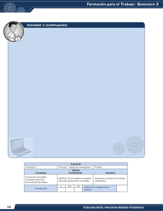 124 TECNOLOGÍA DIGITAL PARA EDITAR IMÁGENES FOTOGRÁFICAS
Evaluación
Actividad: 2 Producto: Trabajo de investigación. Puntaje:
Saberes
Conceptual Procedimental Actitudinal
Conoce los principales
conceptos sobre las
herramientas de trabajo.
Identifica los principales conceptos
sobre las herramientas de trabajo.
Comparte sus ideas en el trabajo
colaborativo.
Coevaluación
C MC NC Calificación otorgada por el
docente
Actividad: 2 (continuación)
 