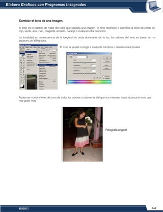141BLOQUE 2
Cambiar el tono de una imagen.
El tono es el cambio de matiz del color que soporta una imagen. El tono reconoce e identifica al color tal como es:
rojo, verde, azul, cian, magenta, amarillo, naranja o cualquier otra definición.
La tonalidad es consecuencia de la longitud de onda dominante de la luz, los valores del tono se basan en un
espectro de 360 grados.
El tono se puede corregir a través de cambios o desviaciones tonales
Podemos mover el nivel del tono de todos los colores o solamente del que nos interese, hasta alcanzar el tono que
nos guste más.
Fotografía original
 