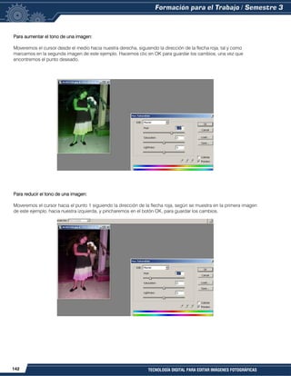 142 TECNOLOGÍA DIGITAL PARA EDITAR IMÁGENES FOTOGRÁFICAS
Para aumentar el tono de una imagen:
Moveremos el cursor desde el medio hacia nuestra derecha, siguiendo la dirección de la flecha roja, tal y como
marcamos en la segunda imagen de este ejemplo. Hacemos clic en OK para guardar los cambios, una vez que
encontremos el punto deseado.
Para reducir el tono de una imagen:
Moveremos el cursor hacia el punto 1 siguiendo la dirección de la flecha roja, según se muestra en la primera imagen
de este ejemplo, hacia nuestra izquierda, y pincharemos en el botón OK, para guardar los cambios.
 