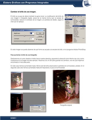 145BLOQUE 2
Cambiar el brillo de una imagen.
El brillo se ocupa de alterar también la gama tonal. La modificación del brillo de
una imagen o fotografía digital, actúa de la misma forma que la escala de
luminosidad, reduce el contraste de la imagen y la pérdida de detalle, según el
nivel que se aplique.
En esta imagen se puede observar de qué forma se accede a la escala de brillo, en el programa Adobe PhotoShop.
Para aumentar el brillo de una fotografía:
Deslizaremos el cursor desde el medio hacia nuestra derecha, siguiendo la dirección de la flecha roja, tal y como
mostramos en la imagen de este ejemplo. Hacemos clic en OK para guardar los cambios, una vez que hayamos
encontrado el nivel adecuado.
En este caso hemos aumentado hasta 100 el nivel de brillo observando la pérdida de luminosidad y detalle. En el
segundo caso sólo hemos aumentado hasta 20 mejorando un poco la luminosidad.
Cambiar el contraste de una imagen.
Fotografía original
 
