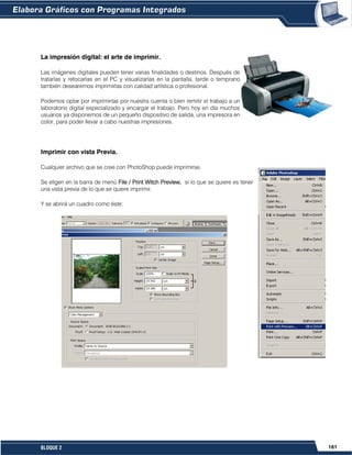 161BLOQUE 2
La impresión digital: el arte de imprimir.
Las imágenes digitales pueden tener varias finalidades o destinos. Después de
tratarlas y retocarlas en el PC y visualizarlas en la pantalla, tarde o temprano
también desearemos imprimirlas con calidad artística o profesional.
Podemos optar por imprimirlas por nuestra cuenta o bien remitir el trabajo a un
laboratorio digital especializado y encargar el trabajo. Pero hoy en día muchos
usuarios ya disponemos de un pequeño dispositivo de salida, una impresora en
color, para poder llevar a cabo nuestras impresiones.
Imprimir con vista Previa.
Cualquier archivo que se cree con PhotoShop puede imprimirse.
Se eligen en la barra de menú File / Print Witch Preview, si lo que se quiere es tener
una vista previa de lo que se quiere imprimir.
Y se abrirá un cuadro como éste:
 