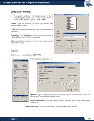 165BLOQUE 2
Configuración de la hoja.
Para poder establecer información sobre el papel
elegimos Ajustar página, que podremos elegir desde el
mismo cuadro Imprimir, o desde Page / Setup
Tamaño. Elige las medidas del papel que utilizará para
imprimir posteriormente.
Origen. Puede elegir el tipo de papel que va a emplear en la
impresora.
Orientación. Tilda Vertical para imprimir de forma normal y
Horizontal para imprimir de forma apaisada.
Márgenes. Establece el área de impresión dentro de la cual se
imprimirá en la hoja.
Imprimir.
Se selecciona en la barra de menú File / Print.
Y aparecerá un cuadro como éste:
Impresora. Eliges la impresora que se va a emplear (muy útil si tienes más de una), así
como acceder a las propiedades de la misma.
Intervalo de Impresión. Se puede Imprimir Todo, o bien algo que se haya seleccionado
previamente.
Número de copias. El número de ejemplares impresos que se desea obtener.
 