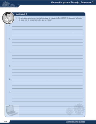 176
APLICA DISEÑADORES GRÁFICOS
1. En la imagen anterior se muestra la ventana de trabajo de CorelDRAW X5. Investiga la función
de cada uno de los componentes que se indican.
2. __________________________________________________________________________________________
__________________________________________________________________________________________
__________________________________________________________________________________________
__________________________________________________________________________________________
3. __________________________________________________________________________________________
__________________________________________________________________________________________
__________________________________________________________________________________________
__________________________________________________________________________________________
4. __________________________________________________________________________________________
__________________________________________________________________________________________
__________________________________________________________________________________________
__________________________________________________________________________________________
5. __________________________________________________________________________________________
__________________________________________________________________________________________
__________________________________________________________________________________________
__________________________________________________________________________________________
6. __________________________________________________________________________________________
__________________________________________________________________________________________
__________________________________________________________________________________________
__________________________________________________________________________________________
7. __________________________________________________________________________________________
__________________________________________________________________________________________
__________________________________________________________________________________________
__________________________________________________________________________________________
8. __________________________________________________________________________________________
__________________________________________________________________________________________
__________________________________________________________________________________________
__________________________________________________________________________________________
9. __________________________________________________________________________________________
__________________________________________________________________________________________
__________________________________________________________________________________________
Actividad: 2
 
