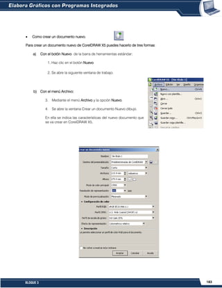 183BLOQUE 3
Como crear un documento nuevo.
Para crear un documento nuevo de CorelDRAW X5 puedes hacerlo de tres formas:
a) Con el botón Nuevo de la barra de herramientas estándar:
1. Haz clic en el botón Nuevo
2. Se abre la siguiente ventana de trabajo.
b) Con el menú Archivo:
3. Mediante el menú Archivo y la opción Nuevo.
4. Se abre la ventana Crear un documento Nuevo dibujo.
En ella se indica las características del nuevo documento que
se va crear en CorelDRAW X5,
 