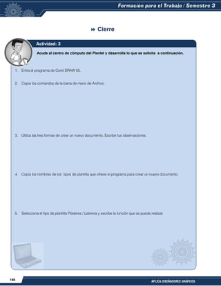 186
APLICA DISEÑADORES GRÁFICOS
 Cierre
Acude al centro de cómputo del Plantel y desarrolla lo que se solicita a continuación.
1. Entra al programa de Corel DRAW X5.
2. Copia los comandos de la barra de menú de Archivo.
3. Utiliza las tres formas de crear un nuevo documento, Escribe tus observaciones.
4. Copia los nombres de los tipos de plantilla que ofrece el programa para crear un nuevo documento.
5. Selecciona el tipo de plantilla Pósteres / Letreros y escribe la función que se puede realizar.
Actividad: 3
 