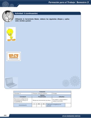 210
APLICA DISEÑADORES GRÁFICOS
Evaluación
Actividad: 3 Producto: Ejercicio práctico. Puntaje:
Saberes
Conceptual Procedimental Actitudinal
Reconoce la utilidad de las
herramientas de dibujo de
CorelDRAW X5.
Maneja las herramientas de dibujo.
Es creativo y responsable al
realizar la actividad.
Autoevaluación
C MC NC Calificación otorgada por el
docente
Utilizando la herramienta Bézier, elabora los siguientes dibujos y aplica
color, bordes y grosor.
Actividad: 3 (continuación)
 