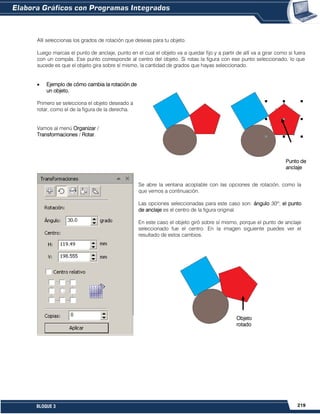 219BLOQUE 3
Allí seleccionas los grados de rotación que deseas para tu objeto.
Luego marcas el punto de anclaje, punto en el cual el objeto va a quedar fijo y a partir de allí va a girar como si fuera
con un compás. Ese punto corresponde al centro del objeto. Si rotas la figura con ese punto seleccionado, lo que
sucede es que el objeto gira sobre sí mismo, la cantidad de grados que hayas seleccionado.
Ejemplo de cómo cambia la rotación de
un objeto.
Primero se selecciona el objeto deseado a
rotar, como el de la figura de la derecha.
Vamos al menú Organizar /
Transformaciones / Rotar.
Se abre la ventana acoplable con las opciones de rotación, como la
que vemos a continuación.
Las opciones seleccionadas para este caso son: ángulo 30º; el punto
de anclaje es el centro de la figura original.
En este caso el objeto giró sobre sí mismo, porque el punto de anclaje
seleccionado fue el centro. En la imagen siguiente puedes ver el
resultado de estos cambios.
Punto de
anclaje
Objeto
rotado
 