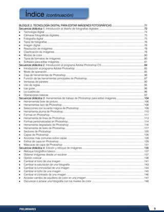 5PRELIMINARES
BLOQUE 2. TECNOLOGÍA DIGITAL PARA EDITAR IMÁGENES FOTOGRÁFICAS............................................71
Secuencia didáctica 1. Introducción al diseño de fotografías digitales .............................................................72
Tecnología digital.............................................................................................................................................74
Cámaras fotográficas digitales........................................................................................................................75
Fotografía digital ..............................................................................................................................................75
Tipos de fotografías .........................................................................................................................................76
Imagen digital...................................................................................................................................................76
Resolución de imágenes .................................................................................................................................78
Clasificación de imágenes...............................................................................................................................78
Modos de color ................................................................................................................................................80
Tipos de formatos de imágenes......................................................................................................................80
Software para editar imágenes........................................................................................................................81
Secuencia didáctica 2. Introducción al programa Adobe Photoshop CS..........................................................84
Introducción al programa Adobe Photoshop ..................................................................................................85
Modo de operación..........................................................................................................................................85
Caja de herramientas de Photoshop...............................................................................................................86
Función de las herramientas principales de Photoshop.................................................................................87
Ventanas de paneles .......................................................................................................................................90
Uso de reglas...................................................................................................................................................95
Las guías ..........................................................................................................................................................96
La cuadricula....................................................................................................................................................96
Operaciones básicas .......................................................................................................................................97
Secuencia didáctica 3. Herramientas de trabajo de Photoshop para editar imágenes .....................................104
Herramientas bote de pintura ..........................................................................................................................106
Herramientas lazo de Photoshop ....................................................................................................................108
Selecciones con la varita mágica de Photoshop ............................................................................................109
Herramienta pluma de Photoshop...................................................................................................................110
Formas en Photoshop .....................................................................................................................................111
Herramienta de línea de Photoshop................................................................................................................113
Formas personalizadas en Photoshop............................................................................................................114
Herramienta degradado de Photoshop...........................................................................................................116
Herramienta de texto de Photoshop................................................................................................................117
Sectores de Photoshop ...................................................................................................................................120
Capas de Photoshop .......................................................................................................................................126
Acciones más comunes sobre capas .............................................................................................................128
Estilos de capa en Photoshop.........................................................................................................................129
Máscaras de capa de Photoshop ...................................................................................................................131
Secuencia didáctica 4. Edición y retoque de imágenes....................................................................................135
Retoque fotográfico básico..............................................................................................................................137
Obtener imágenes desde un escáner.............................................................................................................137
Opción colocar.................................................................................................................................................138
Cambiar el tono de una imagen ......................................................................................................................141
Cambiar la saturación de una fotografía .........................................................................................................143
Cambiar la luminosidad de una imagen .........................................................................................................144
Cambiar el brillo de una imagen......................................................................................................................145
Cambiar el contraste de una imagen ..............................................................................................................146
Acceder cambio de equilibrio de color en una imagen ..................................................................................147
Oscurecer o aclarar una fotografía con los niveles de color ..........................................................................148
Índice (continuación)
 