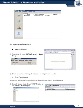 59BLOQUE 1
Para crear un organizador gráfico
Opción Nuevo Cmap.
a) Selecciona el menú ARCHIVO opción Nuevo
Cmap.
b) Se activa la ventana de trabajo, donde se elabora el organizador deseado.
Opción Nueva carpeta.
Permite crear una carpeta de trabajo para guardar los organizadores que se van a elaborar.
a) Desde la ventana "Vistas- CmapTOOLS": Presione un
clic en Archivo, Nueva Carpeta.
 