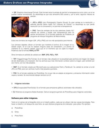 81BLOQUE 2
• GIF (Graphics Interchange Format): Este formato tiene la ventaja de permitir la transparencia como color y en el se
pueden realizar animaciones. Su desventaja es que sólo almacena 256 colores y, por lo tanto, algunos matices se
pierden.
• JPG o JPEG (Join Photographic Experts Group). Su gran ventaja es la resolución, y
además permite definir hasta 16,7 millones de colores. La desventaja es que pierde
resolución con la compresión y no permite la transparencia.
• PNG: Tiene las ventajas de los dos anteriores (hasta 16,7
millones de colores y puede usar transparencia) pero no
admite animaciones. Es el formato estándar de Fireworks (el
programa de retoque fotográfico de Macromedia).
Estos tres formatos de imagen (GIF, JPG y PNG) son los más apropiados para Internet.
Las cámaras digitales utilizan un formato que mantiene el archivo de la imagen en su
estado virgen, en el cual no realizan ninguna clase de compresión y el archivo se
mantiene en su máxima calidad, igual que en el momento que se captó la imagen.
Podemos citar el formato RAW y el TIFF
Otros formatos sin pérdida de calidad son: BMP, EPS, PSD y PDF.
• TIFF (Tagged-Image File Format). Es el formato más utilizado en la actualidad para archivos de imagen de mapas
de bits destinados a la impresión. Son los archivos que más información contiene sobre la imagen, pero también por
eso mismo, son los más pesados.
• BMP. Es el formato creado por Microsoft para sus aplicaciones Paint y Paintbrush. Su calidad es similar a la del
JPG o el PNG, pero son archivos mucho más pesados que éstos.
• PSD. Es el formato estándar de PhotoShop. Es el que más se adapta al programa y almacena información sobre
capas y canales. Se recomienda trabajar siempre con él.
2. Imágenes vectoriales
• EPS (Encapsulated Post-Script). Es el formato para almacenar gráficos vectoriales más utilizados.
• AI. Pertenece al programa Adobe Illustrator. Sería el programa gemelo de PhotoShop para imágenes vectoriales.
Software para editar imágenes.
Tanto en el campo de la fotografía cómo en el diseño gráfico, cada vez se utilizan más las nuevas tecnologías. Para
hacer un diseño, o el retoque de unas fotos, se usan diversos programas de ordenador para editar, Por ejemplo.
a) PhotoShop.
b) Gimp.
c) Photo Paint.
 