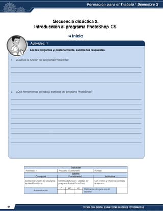 84 TECNOLOGÍA DIGITAL PARA EDITAR IMÁGENES FOTOGRÁFICAS
Secuencia didáctica 2.
Introducción al programa PhotoShop CS.
Inicio
Evaluación
Actividad: 1 Producto: Cuestionario. Puntaje:
Saberes
Conceptual Procedimental Actitudinal
Conoce la función del programa
Adobe PhotoShop.
Identifica la función y utilidad del
programa Adobe PhotoShop.
Con interés y eficiencia contesta
el ejercicio.
Autoevaluación
C MC NC Calificación otorgada por el
docente
Lee las preguntas y posteriormente, escribe tus respuestas.
1. ¿Cuál es la función del programa PhotoShop?
__________________________________________________________________________________________________
__________________________________________________________________________________________________
__________________________________________________________________________________________________
__________________________________________________________________________________________________
2. ¿Qué herramientas de trabajo conoces del programa PhotoShop?
__________________________________________________________________________________________________
__________________________________________________________________________________________________
__________________________________________________________________________________________________
__________________________________________________________________________________________________
__________________________________________________________________________________________________
__________________________________________________________________________________________________
__________________________________________________________________________________________________
__________________________________________________________________________________________________
__________________________________________________________________________________________________
__________________________________________________________________________________________________
Actividad: 1
 