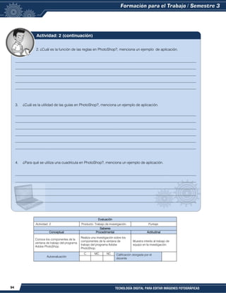 94 TECNOLOGÍA DIGITAL PARA EDITAR IMÁGENES FOTOGRÁFICAS
Evaluación
Actividad: 2 Producto: Trabajo de investigación. Puntaje:
Saberes
Conceptual Procedimental Actitudinal
Conoce los componentes de la
ventana de trabajo del programa
Adobe PhotoShop.
Realiza una investigación sobre los
componentes de la ventana de
trabajo del programa Adobe
PhotoShop.
Muestra interés al trabajo de
equipo en la investigación.
Autoevaluación
C MC NC Calificación otorgada por el
docente
2. ¿Cuál es la función de las reglas en PhotoShop?, menciona un ejemplo de aplicación.
__________________________________________________________________________________________________
__________________________________________________________________________________________________
__________________________________________________________________________________________________
__________________________________________________________________________________________________
__________________________________________________________________________________________________
3. ¿Cuál es la utilidad de las guías en PhotoShop?, menciona un ejemplo de aplicación.
__________________________________________________________________________________________________
__________________________________________________________________________________________________
__________________________________________________________________________________________________
__________________________________________________________________________________________________
__________________________________________________________________________________________________
__________________________________________________________________________________________________
4. ¿Para qué se utiliza una cuadrícula en PhotoShop?, menciona un ejemplo de aplicación.
__________________________________________________________________________________________________
__________________________________________________________________________________________________
__________________________________________________________________________________________________
__________________________________________________________________________________________________
__________________________________________________________________________________________________
Actividad: 2 (continuación)
 