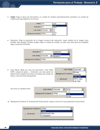 98 TECNOLOGÍA DIGITAL PARA EDITAR IMÁGENES FOTOGRÁFICAS
Height: Elige la altura del documento y la unidad de medida (automáticamente cambiará a la unidad de
medida que haya elegido en la anchura.
Resolution. Elige la resolución de la imagen (cuanta más resolución, mayor calidad de la imagen, pero
también más pesada) También puedes elegir la unidad de medida, en este caso sería píxel por pulgadas
(ppp) o píxel por centímetro.
Color Mode. Modo de color del documento. Color RGB,
CMYK, escala de grises ... Contenido, con esta opción se
determinará el aspecto del lienzo de trabajo que puede ser
blanco, color de fondo transparente.
Así como su calidad en bits.
Background Contents. El contenido del fondo permite elegir el color con el que aparecerá el documento.
 