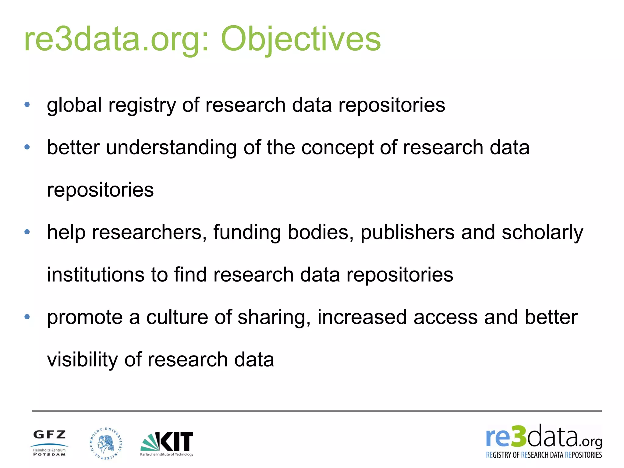 re3data.org: Objectives
• global registry of research data repositories
• better understanding of the concept of research data
repositories
• help researchers, funding bodies, publishers and scholarly
institutions to find research data repositories
• promote a culture of sharing, increased access and better
visibility of research data
 