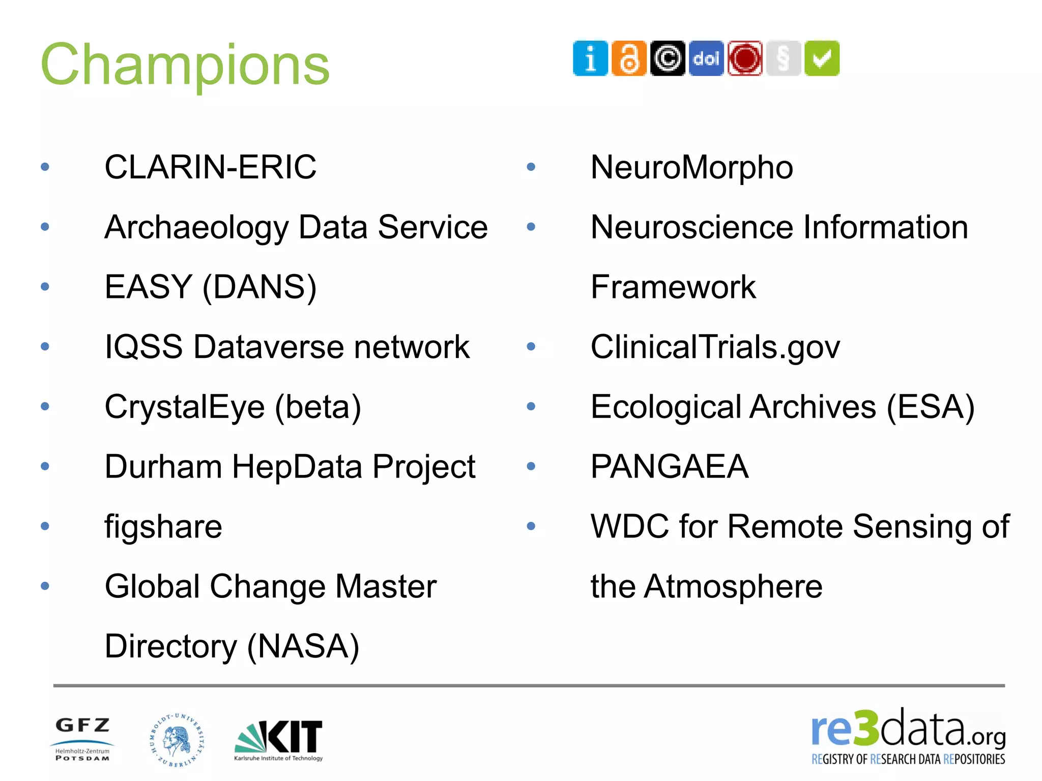 Champions
• CLARIN-ERIC
• Archaeology Data Service
• EASY (DANS)
• IQSS Dataverse network
• CrystalEye (beta)
• Durham HepData Project
• figshare
• Global Change Master
Directory (NASA)
• NeuroMorpho
• Neuroscience Information
Framework
• ClinicalTrials.gov
• Ecological Archives (ESA)
• PANGAEA
• WDC for Remote Sensing of
the Atmosphere
 
