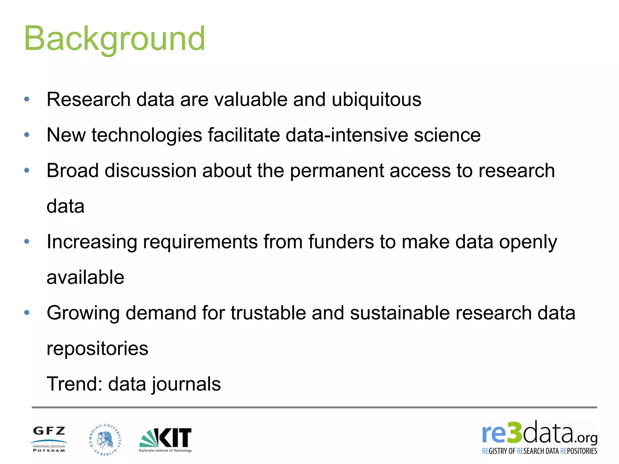Background
• Research data are valuable and ubiquitous
• New technologies facilitate data-intensive science
• Broad discussion about the permanent access to research
data
• Increasing requirements from funders to make data openly
available
• Growing demand for trustable and sustainable research data
repositories
Trend: data journals
 