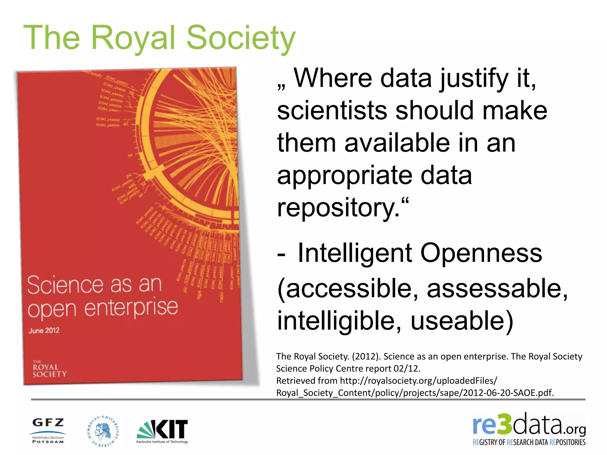 The Royal Society
„ Where data justify it,
scientists should make
them available in an
appropriate data
repository.“
- Intelligent Openness
(accessible, assessable,
intelligible, useable)
The Royal Society. (2012). Science as an open enterprise. The Royal Society
Science Policy Centre report 02/12.
Retrieved from http://royalsociety.org/uploadedFiles/
Royal_Society_Content/policy/projects/sape/2012-06-20-SAOE.pdf.
 