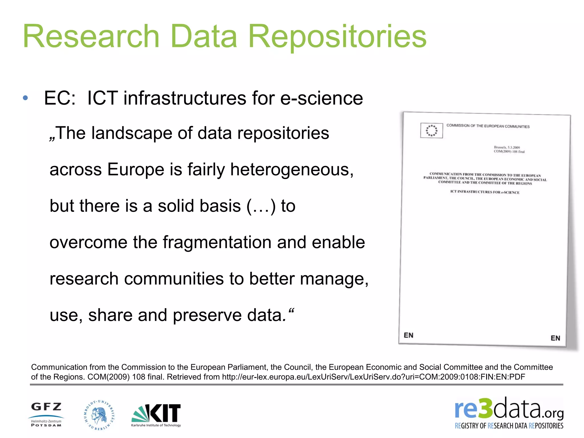 Research Data Repositories
• EC: ICT infrastructures for e-science
„The landscape of data repositories
across Europe is fairly heterogeneous,
but there is a solid basis (…) to
overcome the fragmentation and enable
research communities to better manage,
use, share and preserve data.“
Communication from the Commission to the European Parliament, the Council, the European Economic and Social Committee and the Committee
of the Regions. COM(2009) 108 final. Retrieved from http://eur-lex.europa.eu/LexUriServ/LexUriServ.do?uri=COM:2009:0108:FIN:EN:PDF
 