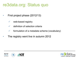 re3data.org: Status quo
• First project phase (2012/13)
• The registry went live in autumn 2012
 web-based registry
 definition of selection criteria
 formulation of a metadata scheme (vocabulary)
 