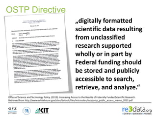 OSTP Directive
„digitally formatted
scientific data resulting
from unclassified
research supported
wholly or in part by
Federal funding should
be stored and publicly
accessible to search,
retrieve, and analyze.“
Office of Science and Technology Policy. (2013). Increasing Access to the Results of Federally Funded Scientific Research.
Retrieved from http://www.whitehouse.gov/sites/default/files/microsites/ostp/ostp_public_access_memo_2013.pdf
 