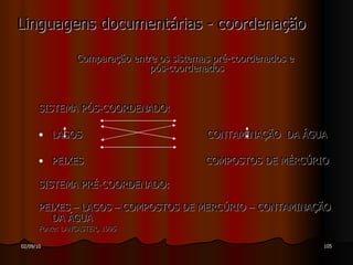 Linguagens documentárias - coordenação Comparação entre os sistemas pré-coordenados e  pós-coordenados SISTEMA PÓS-COORDENADO: LAGOS  CONTAMINAÇÃO  DA ÁGUA PEIXES  COMPOSTOS DE MÉRCÚRIO SISTEMA PRÉ-COORDENADO: PEIXES – LAGOS – COMPOSTOS DE MERCÚRIO – CONTAMINAÇÃO DA ÁGUA Fonte: LANCASTER, 1995 