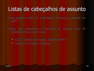 Cutter elaborou Rules for a Dictionary Catalogue, publicada em 1876. Regras que, embasaram a formação de grandes listas de cabeçalhos de assuntos como: LCSH – Library of Congress Subject Headins Sears List of Subject Headings Listas de cabeçalhos de assunto 