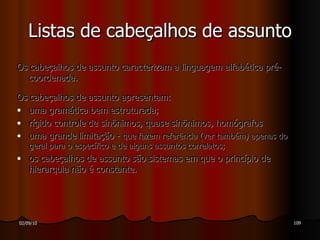 Os cabeçalhos de assunto caracterizam a linguagem alfabética pré-coordenada. Os cabeçalhos de assunto apresentam: uma gramática bem estruturada; rígido controle de sinônimos, quase sinônimos, homógrafos uma grande limitação -  que fazem referência (ver também) apenas do geral para o específico e de alguns assuntos correlatos; os cabeçalhos de assunto são sistemas em que o princípio de hierarquia não é constante. Listas de cabeçalhos de assunto 