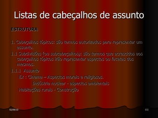 ESTRUTURA  1. Cabeçalhos tópicos:   são termos autorizados para representar um assunto.  1.1  Subdivisões (ou subcabeçalhos): são termos que acrescidos aos cabeçalhos tópicos irão representar aspectos ou facetas dos mesmos. 1.1.1  Assunto Ex : Cinema – Aspectos morais e religiosos. Indústria nuclear - aspectos ambientais Habitações rurais - Construção Listas de cabeçalhos de assunto 