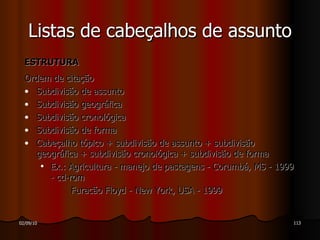 ESTRUTURA  Ordem de citação  Subdivisão de assunto Subdivisão geográfica Subdivisão cronológica Subdivisão de forma Cabeçalho tópico + subdivisão de assunto + subdivisão geográfica + subdivisão cronológica + subdivisão de forma Ex.: Agricultura - manejo de pastagens - Corumbá, MS - 1999 - cd-rom Furacão Floyd - New York, USA - 1999 Listas de cabeçalhos de assunto 