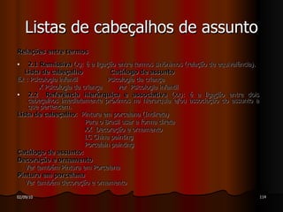 Relações entre termos 2.1 Remissiva  (x): é a ligação entre termos sinônimos (relação de equivalência). Lista de cabeçalho  Catálogo de assunto Ex : Psicologia infantil  Psicologia da criança X Psicologia da criança  ver  Psicologia infantil 2.2 Referência hierárquica e associativa  (xx): é a ligação entre dois cabeçalhos imediatamente próximos na hierarquia e/ou associação do assunto a que pertencem. Lista de cabeçalho :  Pintura em porcelana (Indireta) Para o Brasil usar a forma direta XX  Decoração e ornamento LC China painting  Porcelain painting Catálogo de assunto: Decoração e ornamento Ver também Pintura em Porcelana Pintura em porcelana Ver também decoração e ornamento Listas de cabeçalhos de assunto 