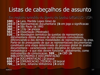 Em registro extraído do Banco de Dados DEDALUS- USP: 100 1_  |a  Lara, Marilda Lopes Ginez de 245 10  |a  Representacao documentaria  |b  em jogo a significacao 260 __  |a  São Paulo  |c  1993 300 __  |a  133p  |e  anexos 502 __  |a  Dissertação (Mestrado) 520 __  |a  Abordagem semiotica da questao da representacao documentaria obtida atraves de instrumentos comutadores, diferenciando-a das demais modalidades de representacao da area. Parte-se do pressuposto de que as representacoes documentarias constituem uma etapa determinada do processo global de analise documentaria - caracterizada como disciplina de natureza metodologica - e que elas devem funcionar, globalmente, como instrumentos de comunicacao.  599 __  |a  CBD  |b  BIBLIOTECONOMIA E DOCUMENTACAO 650 -7  |a  DOCUMENTACAO  |2  larpcal 650 -7  |a  COMUNICACAO (TEORIA)  |2  larpcal 700 __  |a  Smit, Johanna Wilhelmina  |4  orient Listas de cabeçalhos de assunto 