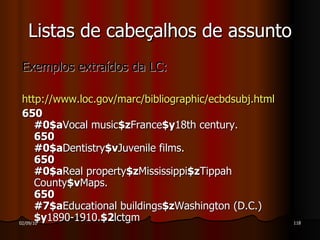 Exemplos extraídos da LC: http://www.loc.gov/marc/bibliographic/ecbdsubj.html 650 #0$a Vocal music $z France $y 18th century. 650 #0$a Dentistry $v Juvenile films. 650 #0$a Real property $z Mississippi $z Tippah County $v Maps. 650 #7$a Educational buildings $z Washington (D.C.) $y 1890-1910. $2 lctgm Listas de cabeçalhos de assunto 