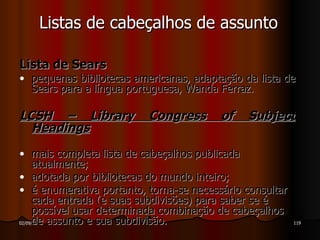Lista de Sears pequenas bibliotecas americanas, adaptação da lista de Sears para a língua portuguesa, Wanda Ferraz. LCSH – Library Congress of Subject Headings mais completa lista de cabeçalhos publicada atualmente; adotada por bibliotecas do mundo inteiro; é enumerativa portanto, torna-se necessário consultar cada entrada (e suas subdivisões) para saber se é possível usar determinada combinação de cabeçalhos de assunto e sua subdivisão. Listas de cabeçalhos de assunto 