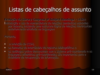 Evolução da Library Congress of Subject Headings – LCSH: I ntrodução e uso da nomenclatura de relações semânticas adotadas por tesauro, incluindo uma estrutura lógica de relações hierárquicas anteriormente atrofiada na linguagem  Portanto,  a evolução da LCSH,  os formatos de intercâmbio de registros bibliográficos e  os catálogos online demonstram que o sistema pré-coordenado e as linguagens alfabéticas pré-coordenadas são importantes para a finalidade de recuperação da informação. Listas de cabeçalhos de assunto 