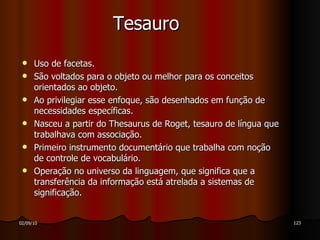 Tesauro Uso de facetas. São voltados para o objeto ou melhor para os conceitos orientados ao objeto. Ao privilegiar esse enfoque, são desenhados em função de necessidades específicas. Nasceu a partir do Thesaurus de Roget, tesauro de língua que trabalhava com associação. Primeiro instrumento documentário que trabalha com noção de controle de vocabulário. Operação no universo da linguagem, que significa que a transferência da informação está atrelada a sistemas de significação. 