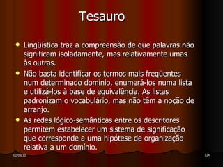 Tesauro Lingüística traz a compreensão de que palavras não significam isoladamente, mas relativamente umas às outras. Não basta identificar os termos mais freqüentes num determinado domínio, enumerá-los numa lista e utilizá-los à base de equivalência. As listas padronizam o vocabulário, mas não têm a noção de arranjo. As redes lógico-semânticas entre os descritores permitem estabelecer um sistema de significação que corresponde a uma hipótese de organização relativa a um domínio. 