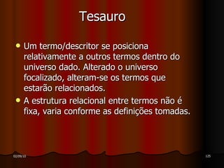 Tesauro Um termo/descritor se posiciona relativamente a outros termos dentro do universo dado. Alterado o universo focalizado, alteram-se os termos que estarão relacionados. A estrutura relacional entre termos não é fixa, varia conforme as definições tomadas. 