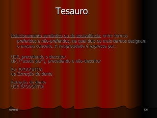 Tesauro Relacionamento semântico ou de equivalência:  entre termos preferidos e não-preferidos, na qual dois ou mais termos designam o mesmo conceito. A reciprocidade é expressa por: USE, precedendo o descritor UP, ("usado por"), precedendo o não-descritor  Ex: EXODONTIA up Extração de dente Extração de dente  USE EXODONTIA 