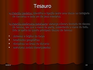 Tesauro a)  Relação genérica:  identifica a ligação entre uma classe ou categoria de conceitos e cada um de seus membros.  b)  Relação hierárquica todo/parte : abrange número limitado de classes de termos, em que o nome da parte, subentende o nome do todo. Isto se aplica às quatro principais classes de termos: sistemas e órgãos do corpo localidades geográficas  disciplinas ou áreas do discurso estruturas sociais hierarquizadas  