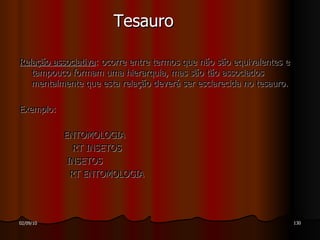Tesauro Relação associativa : ocorre entre termos que não são equivalentes e tampouco formam uma hierarquia, mas são tão associados mentalmente que esta relação deverá ser esclarecida no tesauro.  Exemplo: ENTOMOLOGIA RT INSETOS INSETOS RT ENTOMOLOGIA 
