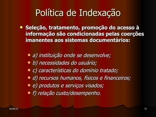 Política de Indexação Seleção, tratamento, promoção do acesso à informação são condicionadas pelas coerções imanentes aos sistemas documentários: a) instituição onde se desenvolve; b) necessidades do usuário; c) características do domínio tratado; d) recursos humanos, físicos e financeiros; e) produtos e serviços visados; f) relação custo/desempenho. 
