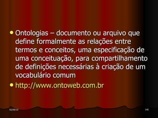 Ontologias – documento ou arquivo que define formalmente as relações entre termos e conceitos, uma especificação de uma conceituação, para compartilhamento de definições necessárias à criação de um vocabulário comum http://www.ontoweb.com.br 