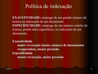 Política de indexação EXAUSTIVIDADE:  emprego de um grande número de termos na indexação de um documento. ESPECIFICIDADE:  emprego de um número restrito de termos, porém mais específicos, na indexação de um documento. Exaustividade   maior revocação (maior número de documentos recuperados), menor precisão . Especificidade menor revocação, maior precisão . 