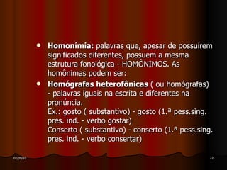 Homonímia:  palavras que, apesar de possuírem significados diferentes, possuem a mesma estrutura fonológica - HOMÔNIMOS. As homônimas podem ser: Homógrafas heterofônicas  ( ou homógrafas) - palavras iguais na escrita e diferentes na pronúncia. Ex.: gosto ( substantivo) - gosto (1.ª pess.sing. pres. ind. - verbo gostar) Conserto ( substantivo) - conserto (1.ª pess.sing. pres. ind. - verbo consertar) 