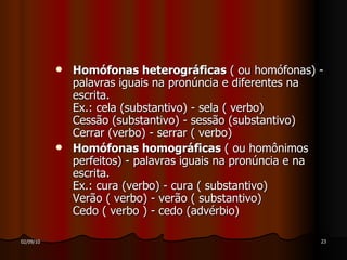Homófonas heterográficas  ( ou homófonas) - palavras iguais na pronúncia e diferentes na escrita. Ex.: cela (substantivo) - sela ( verbo) Cessão (substantivo) - sessão (substantivo) Cerrar (verbo) - serrar ( verbo) Homófonas homográficas  ( ou homônimos perfeitos) - palavras iguais na pronúncia e na escrita. Ex.: cura (verbo) - cura ( substantivo) Verão ( verbo) - verão ( substantivo) Cedo ( verbo ) - cedo (advérbio) 