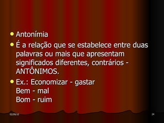 Antonímia É a relação que se estabelece entre duas palavras ou mais que apresentam significados diferentes, contrários - ANTÔNIMOS. Ex.: Economizar - gastar Bem - mal Bom - ruim  