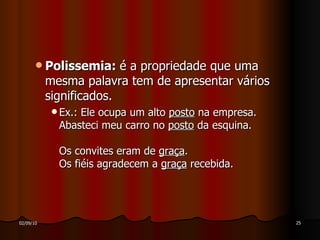 Polissemia:  é a propriedade que uma mesma palavra tem de apresentar vários significados. Ex.: Ele ocupa um alto  posto  na empresa. Abasteci meu carro no  posto  da esquina. Os convites eram de  graça . Os fiéis agradecem a  graça  recebida. 