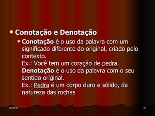 Conotação e Denotação Conotação  é o uso da palavra com um significado diferente do original, criado pelo contexto. Ex.: Você tem um coração de  pedra .  Denotação  é o uso da palavra com o seu sentido original. Ex.:  Pedra  é um corpo duro e sólido, da natureza das rochas 