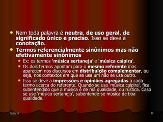 Nem toda palavra é  neutra ,  de uso geral ,  de significado único e preciso . Isso se deve à  conotação .  Termos referencialmente sinônimos mas não efetivamente sinônimos Ex: os termos  'música sertaneja ' e  'música caipira '. Os dois termos apontam para o  mesmo referente  mas aparecem nos discursos em  distribuição complementar , ou seja, nos contextos em que se usa um não se usa outro. Isso se deve a  impressões e opiniões agregadas  a cada termo acerca do referente. Quando se usa 'música caipira', fica subentendido que a música é de má qualidade, ou rústica. Caso se use 'música sertaneja', subentende-se música de boa qualidade. 